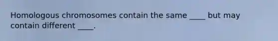 Homologous chromosomes contain the same ____ but may contain different ____.