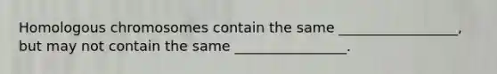 Homologous chromosomes contain the same _________________, but may not contain the same ________________.