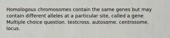 Homologous chromosomes contain the same genes but may contain different alleles at a particular site, called a gene Multiple choice question. testcross. autosome. centrosome. locus.