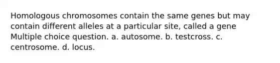 Homologous chromosomes contain the same genes but may contain different alleles at a particular site, called a gene Multiple choice question. a. autosome. b. testcross. c. centrosome. d. locus.