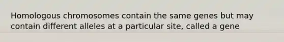 Homologous chromosomes contain the same genes but may contain different alleles at a particular site, called a gene