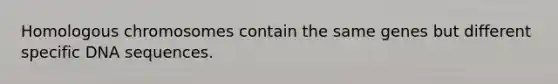 Homologous chromosomes contain the same genes but different specific DNA sequences.
