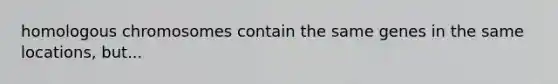 homologous chromosomes contain the same genes in the same locations, but...