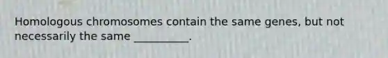 Homologous chromosomes contain the same genes, but not necessarily the same __________.