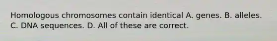 Homologous chromosomes contain identical A. genes. B. alleles. C. DNA sequences. D. All of these are correct.