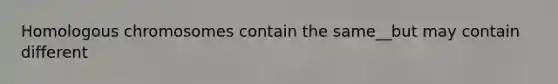 Homologous chromosomes contain the same__but may contain different