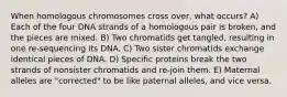 When homologous chromosomes cross over, what occurs? A) Each of the four DNA strands of a homologous pair is broken, and the pieces are mixed. B) Two chromatids get tangled, resulting in one re-sequencing its DNA. C) Two sister chromatids exchange identical pieces of DNA. D) Specific proteins break the two strands of nonsister chromatids and re-join them. E) Maternal alleles are "corrected" to be like paternal alleles, and vice versa.