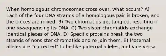 When homologous chromosomes cross over, what occurs? A) Each of the four DNA strands of a homologous pair is broken, and the pieces are mixed. B) Two chromatids get tangled, resulting in one re-sequencing its DNA. C) Two sister chromatids exchange identical pieces of DNA. D) Specific proteins break the two strands of nonsister chromatids and re-join them. E) Maternal alleles are "corrected" to be like paternal alleles, and vice versa.