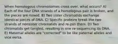 When homologous chromosomes cross over, what occurs? A) Each of the four DNA strands of a homologous pair is broken, and the pieces are mixed. B) Two sister chromatids exchange identical pieces of DNA. C) Specific proteins break the two strands of nonsister chromatids and re-join them. D) Two chromatids get tangled, resulting in one re-sequencing its DNA. E) Maternal alleles are "corrected" to be like paternal alleles and vice versa.