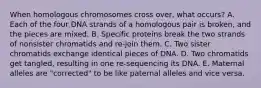 When homologous chromosomes cross over, what occurs? A. Each of the four DNA strands of a homologous pair is broken, and the pieces are mixed. B. Specific proteins break the two strands of nonsister chromatids and re-join them. C. Two sister chromatids exchange identical pieces of DNA. D. Two chromatids get tangled, resulting in one re-sequencing its DNA. E. Maternal alleles are "corrected" to be like paternal alleles and vice versa.