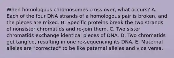 When homologous chromosomes cross over, what occurs? A. Each of the four DNA strands of a homologous pair is broken, and the pieces are mixed. B. Specific proteins break the two strands of nonsister chromatids and re-join them. C. Two sister chromatids exchange identical pieces of DNA. D. Two chromatids get tangled, resulting in one re-sequencing its DNA. E. Maternal alleles are "corrected" to be like paternal alleles and vice versa.