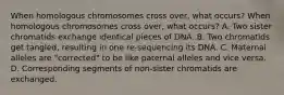 When homologous chromosomes cross over, what occurs? When homologous chromosomes cross over, what occurs? A. Two sister chromatids exchange identical pieces of DNA. B. Two chromatids get tangled, resulting in one re-sequencing its DNA. C. Maternal alleles are "corrected" to be like paternal alleles and vice versa. D. Corresponding segments of non-sister chromatids are exchanged.