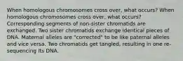 When homologous chromosomes cross over, what occurs? When homologous chromosomes cross over, what occurs? Corresponding segments of non-sister chromatids are exchanged. Two sister chromatids exchange identical pieces of DNA. Maternal alleles are "corrected" to be like paternal alleles and vice versa. Two chromatids get tangled, resulting in one re-sequencing its DNA.