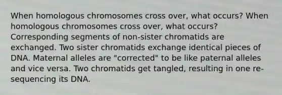 When homologous chromosomes cross over, what occurs? When homologous chromosomes cross over, what occurs? Corresponding segments of non-sister chromatids are exchanged. Two sister chromatids exchange identical pieces of DNA. Maternal alleles are "corrected" to be like paternal alleles and vice versa. Two chromatids get tangled, resulting in one re-sequencing its DNA.