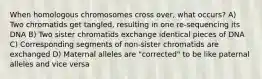 When homologous chromosomes cross over, what occurs? A) Two chromatids get tangled, resulting in one re-sequencing its DNA B) Two sister chromatids exchange identical pieces of DNA C) Corresponding segments of non-sister chromatids are exchanged D) Maternal alleles are "corrected" to be like paternal alleles and vice versa