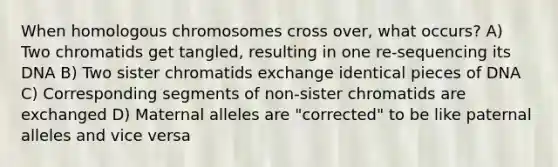 When homologous chromosomes cross over, what occurs? A) Two chromatids get tangled, resulting in one re-sequencing its DNA B) Two sister chromatids exchange identical pieces of DNA C) Corresponding segments of non-sister chromatids are exchanged D) Maternal alleles are "corrected" to be like paternal alleles and vice versa