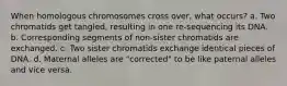 When homologous chromosomes cross over, what occurs? a. Two chromatids get tangled, resulting in one re-sequencing its DNA. b. Corresponding segments of non-sister chromatids are exchanged. c. Two sister chromatids exchange identical pieces of DNA. d. Maternal alleles are "corrected" to be like paternal alleles and vice versa.