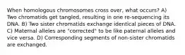 When homologous chromosomes cross over, what occurs? A) Two chromatids get tangled, resulting in one re-sequencing its DNA. B) Two sister chromatids exchange identical pieces of DNA. C) Maternal alleles are "corrected" to be like paternal alleles and vice versa. D) Corresponding segments of non-sister chromatids are exchanged.