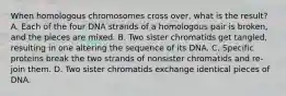 When homologous chromosomes cross over, what is the result? A. Each of the four DNA strands of a homologous pair is broken, and the pieces are mixed. B. Two sister chromatids get tangled, resulting in one altering the sequence of its DNA. C. Specific proteins break the two strands of nonsister chromatids and re-join them. D. Two sister chromatids exchange identical pieces of DNA.