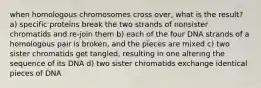 when homologous chromosomes cross over, what is the result? a) specific proteins break the two strands of nonsister chromatids and re-join them b) each of the four DNA strands of a homologous pair is broken, and the pieces are mixed c) two sister chromatids get tangled, resulting in one altering the sequence of its DNA d) two sister chromatids exchange identical pieces of DNA