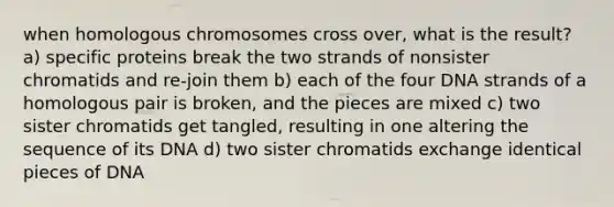 when homologous chromosomes cross over, what is the result? a) specific proteins break the two strands of nonsister chromatids and re-join them b) each of the four DNA strands of a homologous pair is broken, and the pieces are mixed c) two sister chromatids get tangled, resulting in one altering the sequence of its DNA d) two sister chromatids exchange identical pieces of DNA