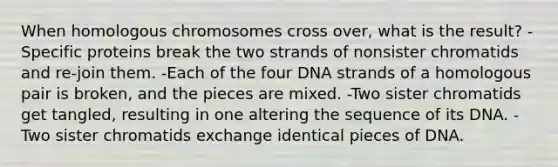 When homologous chromosomes cross over, what is the result? -Specific proteins break the two strands of nonsister chromatids and re-join them. -Each of the four DNA strands of a homologous pair is broken, and the pieces are mixed. -Two sister chromatids get tangled, resulting in one altering the sequence of its DNA. -Two sister chromatids exchange identical pieces of DNA.