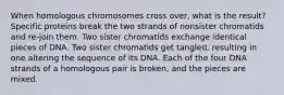 When homologous chromosomes cross over, what is the result? Specific proteins break the two strands of nonsister chromatids and re-join them. Two sister chromatids exchange identical pieces of DNA. Two sister chromatids get tangled, resulting in one altering the sequence of its DNA. Each of the four DNA strands of a homologous pair is broken, and the pieces are mixed.