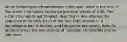 When homologous chromosomes cross over, what is the result? Two sister chromatids exchange identical pieces of DNA. Two sister chromatids get tangled, resulting in one altering the sequence of its DNA. Each of the four DNA strands of a homologous pair is broken, and the pieces are mixed. Specific proteins break the two strands of nonsister chromatids and re-join them.