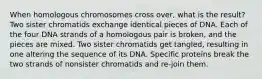 When homologous chromosomes cross over, what is the result? Two sister chromatids exchange identical pieces of DNA. Each of the four DNA strands of a homologous pair is broken, and the pieces are mixed. Two sister chromatids get tangled, resulting in one altering the sequence of its DNA. Specific proteins break the two strands of nonsister chromatids and re-join them.