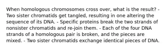 When homologous chromosomes cross over, what is the result? - Two sister chromatids get tangled, resulting in one altering the sequence of its DNA. - Specific proteins break the two strands of nonsister chromatids and re-join them. - Each of the four DNA strands of a homologous pair is broken, and the pieces are mixed. - Two sister chromatids exchange identical pieces of DNA.