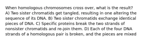 When homologous chromosomes cross over, what is the result? A) Two sister chromatids get tangled, resulting in one altering the sequence of its DNA. B) Two sister chromatids exchange identical pieces of DNA. C) Specific proteins break the two strands of nonsister chromatids and re-join them. D) Each of the four DNA strands of a homologous pair is broken, and the pieces are mixed