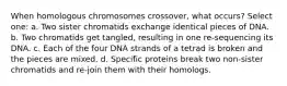 When homologous chromosomes crossover, what occurs? Select one: a. Two sister chromatids exchange identical pieces of DNA. b. Two chromatids get tangled, resulting in one re-sequencing its DNA. c. Each of the four DNA strands of a tetrad is broken and the pieces are mixed. d. Specific proteins break two non-sister chromatids and re-join them with their homologs.