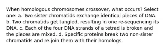 When homologous chromosomes crossover, what occurs? Select one: a. Two sister chromatids exchange identical pieces of DNA. b. Two chromatids get tangled, resulting in one re-sequencing its DNA. c. Each of the four DNA strands of a tetrad is broken and the pieces are mixed. d. Specific proteins break two non-sister chromatids and re-join them with their homologs.