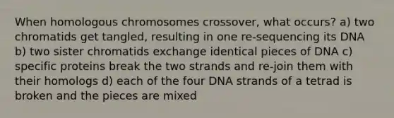 When homologous chromosomes crossover, what occurs? a) two chromatids get tangled, resulting in one re-sequencing its DNA b) two sister chromatids exchange identical pieces of DNA c) specific proteins break the two strands and re-join them with their homologs d) each of the four DNA strands of a tetrad is broken and the pieces are mixed