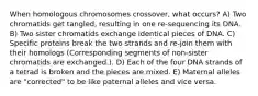 When homologous chromosomes crossover, what occurs? A) Two chromatids get tangled, resulting in one re-sequencing its DNA. B) Two sister chromatids exchange identical pieces of DNA. C) Specific proteins break the two strands and re-join them with their homologs (Corresponding segments of non-sister chromatids are exchanged.). D) Each of the four DNA strands of a tetrad is broken and the pieces are mixed. E) Maternal alleles are "corrected" to be like paternal alleles and vice versa.