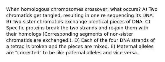 When homologous chromosomes crossover, what occurs? A) Two chromatids get tangled, resulting in one re-sequencing its DNA. B) Two sister chromatids exchange identical pieces of DNA. C) Specific proteins break the two strands and re-join them with their homologs (Corresponding segments of non-sister chromatids are exchanged.). D) Each of the four DNA strands of a tetrad is broken and the pieces are mixed. E) Maternal alleles are "corrected" to be like paternal alleles and vice versa.