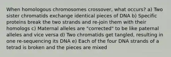 When homologous chromosomes crossover, what occurs? a) Two sister chromatids exchange identical pieces of DNA b) Specific proteins break the two strands and re-join them with their homologs c) Maternal alleles are "corrected" to be like paternal alleles and vice versa d) Two chromatids get tangled, resulting in one re-sequencing its DNA e) Each of the four DNA strands of a tetrad is broken and the pieces are mixed