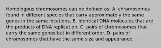 Homologous chromosomes can be defined as: A. chromosomes found in different species that carry approximately the same genes in the same locations. B. identical DNA molecules that are the products of DNA replication. C. pairs of chromosomes that carry the same genes but in different order. D. pairs of chromosomes that have the same size and appearance.