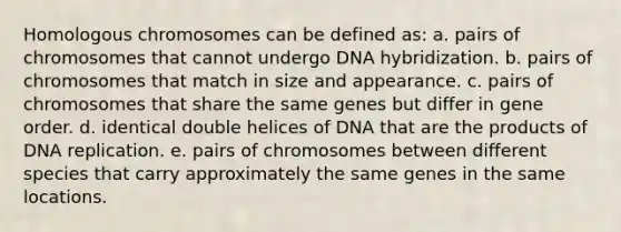 Homologous chromosomes can be defined as: a. pairs of chromosomes that cannot undergo <a href='https://www.questionai.com/knowledge/k3cR9MI66t-dna-hybridization' class='anchor-knowledge'>dna hybridization</a>. b. pairs of chromosomes that match in size and appearance. c. pairs of chromosomes that share the same genes but differ in gene order. d. identical double helices of DNA that are the products of <a href='https://www.questionai.com/knowledge/kofV2VQU2J-dna-replication' class='anchor-knowledge'>dna replication</a>. e. pairs of chromosomes between different species that carry approximately the same genes in the same locations.