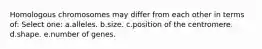 Homologous chromosomes may differ from each other in terms of: Select one: a.alleles. b.size. c.position of the centromere. d.shape. e.number of genes.