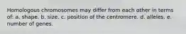 Homologous chromosomes may differ from each other in terms of: a. shape. b. size. c. position of the centromere. d. alleles. e. number of genes.