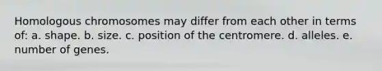 Homologous chromosomes may differ from each other in terms of: a. shape. b. size. c. position of the centromere. d. alleles. e. number of genes.