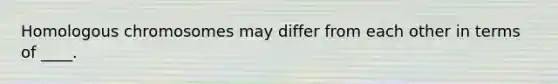 Homologous chromosomes may differ from each other in terms of ____.