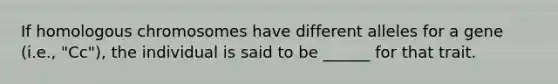 If homologous chromosomes have different alleles for a gene (i.e., "Cc"), the individual is said to be ______ for that trait.