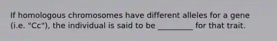 If homologous chromosomes have different alleles for a gene (i.e. "Cc"), the individual is said to be _________ for that trait.