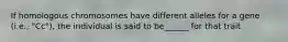 If homologous chromosomes have different alleles for a gene (i.e., "Cc"), the individual is said to be______ for that trait.