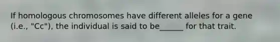 If homologous chromosomes have different alleles for a gene (i.e., "Cc"), the individual is said to be______ for that trait.