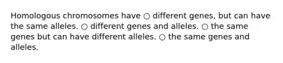 Homologous chromosomes have ○ different genes, but can have the same alleles. ○ different genes and alleles. ○ the same genes but can have different alleles. ○ the same genes and alleles.