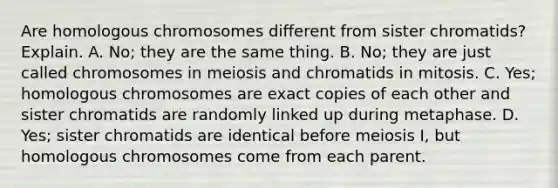 Are homologous chromosomes different from sister chromatids? Explain. A. No; they are the same thing. B. No; they are just called chromosomes in meiosis and chromatids in mitosis. C. Yes; homologous chromosomes are exact copies of each other and sister chromatids are randomly linked up during metaphase. D. Yes; sister chromatids are identical before meiosis I, but homologous chromosomes come from each parent.