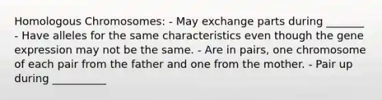 Homologous Chromosomes: - May exchange parts during _______ - Have alleles for the same characteristics even though the gene expression may not be the same. - Are in pairs, one chromosome of each pair from the father and one from the mother. - Pair up during __________